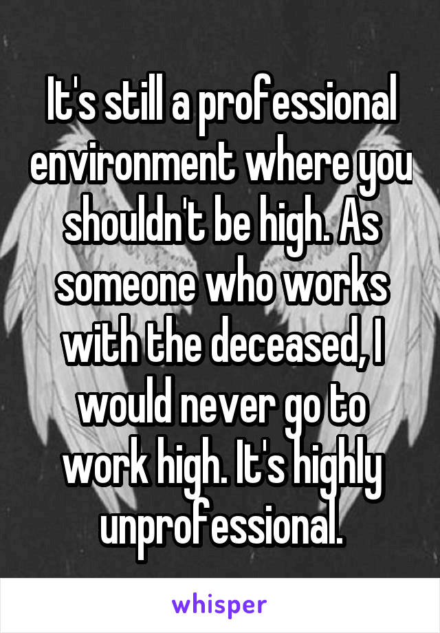 It's still a professional environment where you shouldn't be high. As someone who works with the deceased, I would never go to work high. It's highly unprofessional.