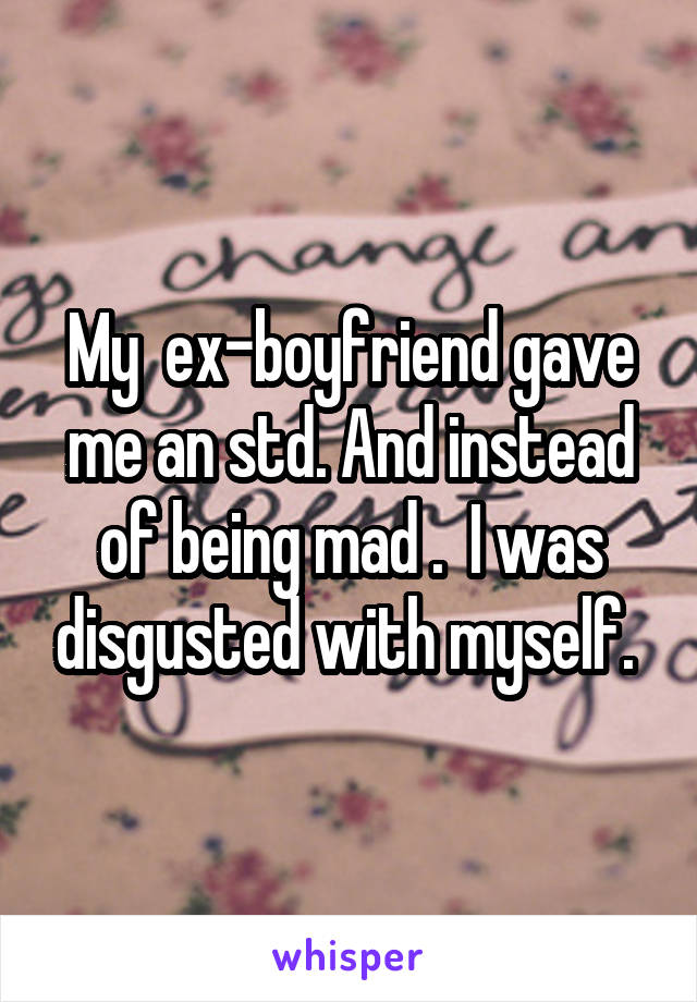 My  ex-boyfriend gave me an std. And instead of being mad .  I was disgusted with myself. 