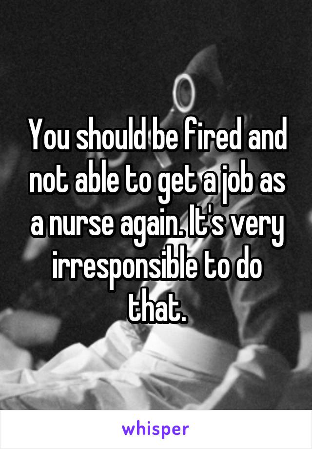 You should be fired and not able to get a job as a nurse again. It's very irresponsible to do that.