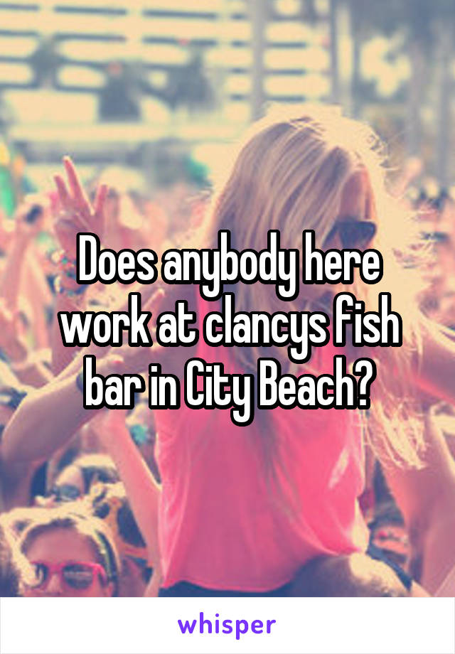 Does anybody here work at clancys fish bar in City Beach?