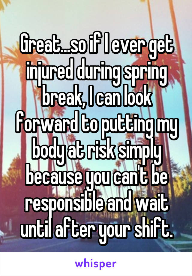 Great...so if I ever get injured during spring break, I can look forward to putting my body at risk simply because you can't be responsible and wait until after your shift.