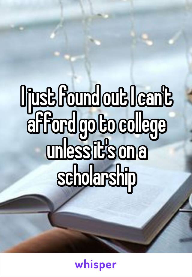 I just found out I can't afford go to college unless it's on a scholarship