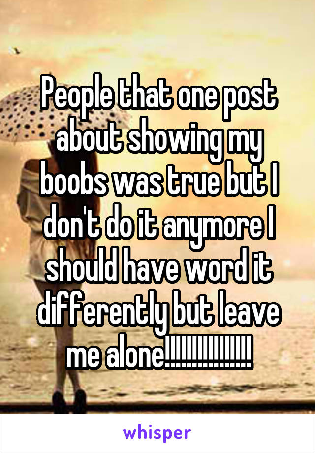 People that one post about showing my boobs was true but I don't do it anymore I should have word it differently but leave me alone!!!!!!!!!!!!!!!!
