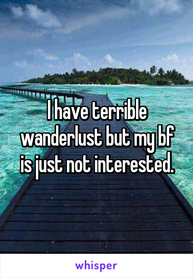 I have terrible wanderlust but my bf is just not interested.