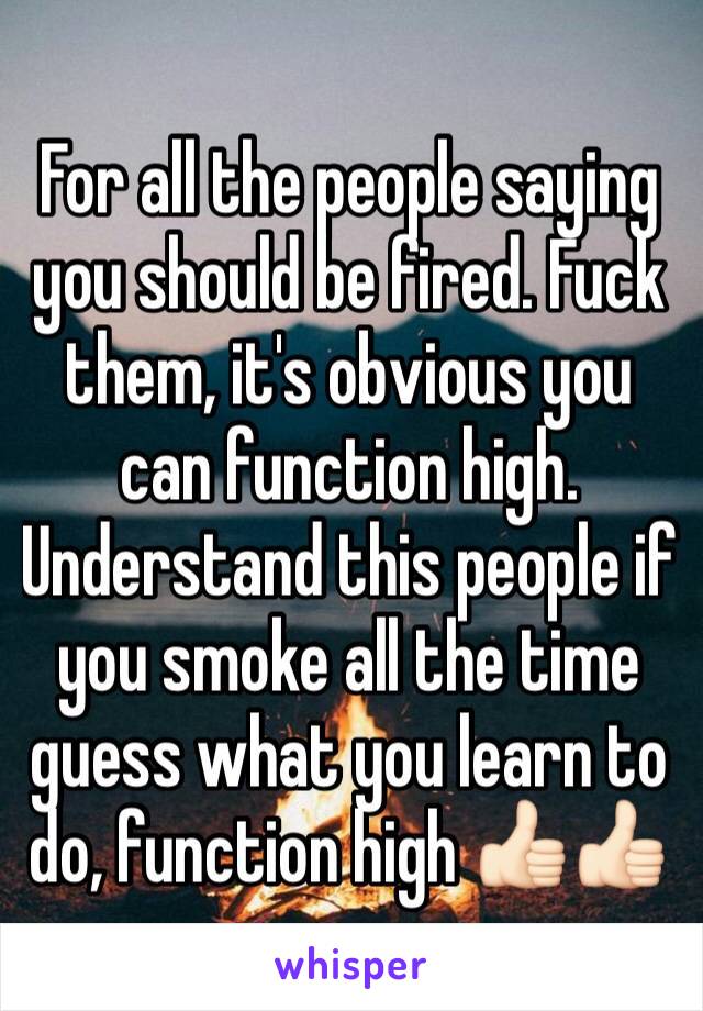 For all the people saying you should be fired. Fuck them, it's obvious you can function high. 
Understand this people if you smoke all the time guess what you learn to do, function high 👍🏻👍🏻