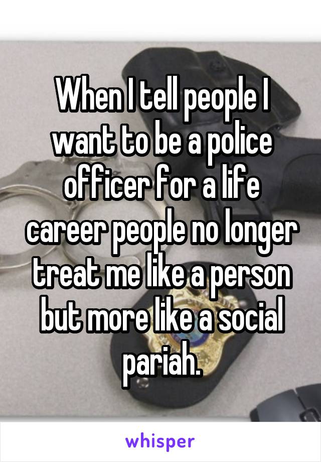 When I tell people I want to be a police officer for a life career people no longer treat me like a person but more like a social pariah.