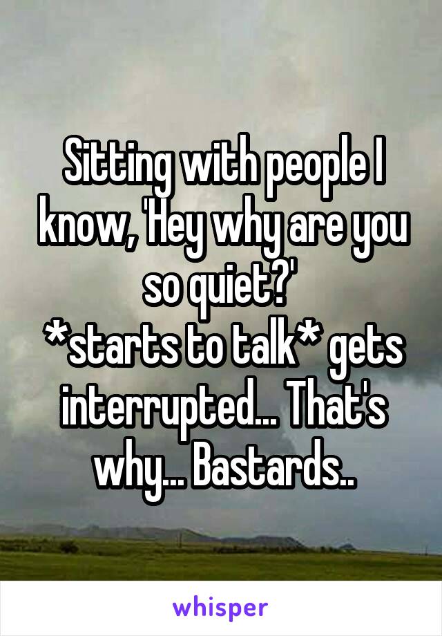 Sitting with people I know, 'Hey why are you so quiet?' 
*starts to talk* gets interrupted... That's why... Bastards..
