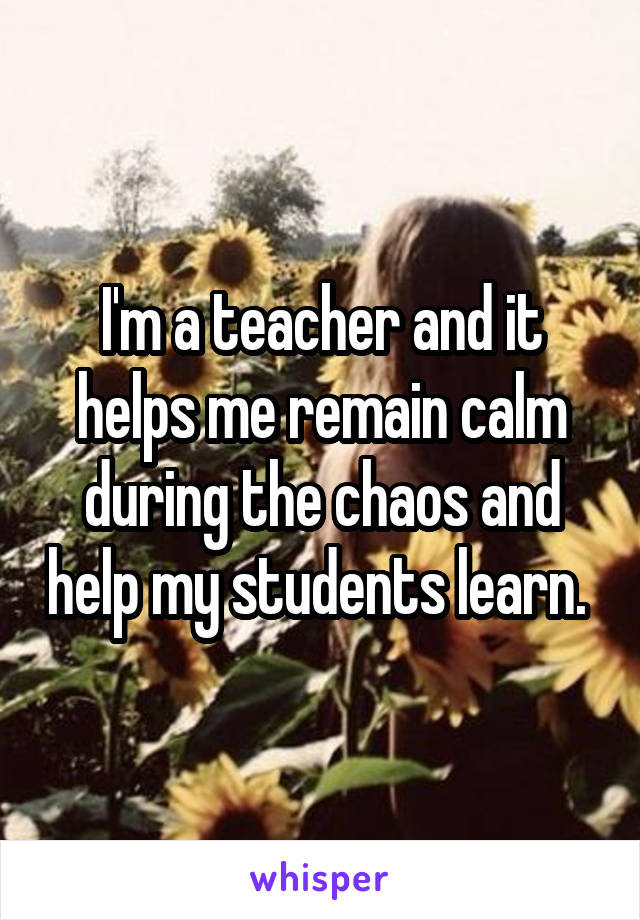 I'm a teacher and it helps me remain calm during the chaos and help my students learn. 