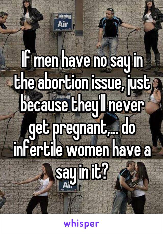 If men have no say in the abortion issue, just because they'll never get pregnant,... do infertile women have a say in it?