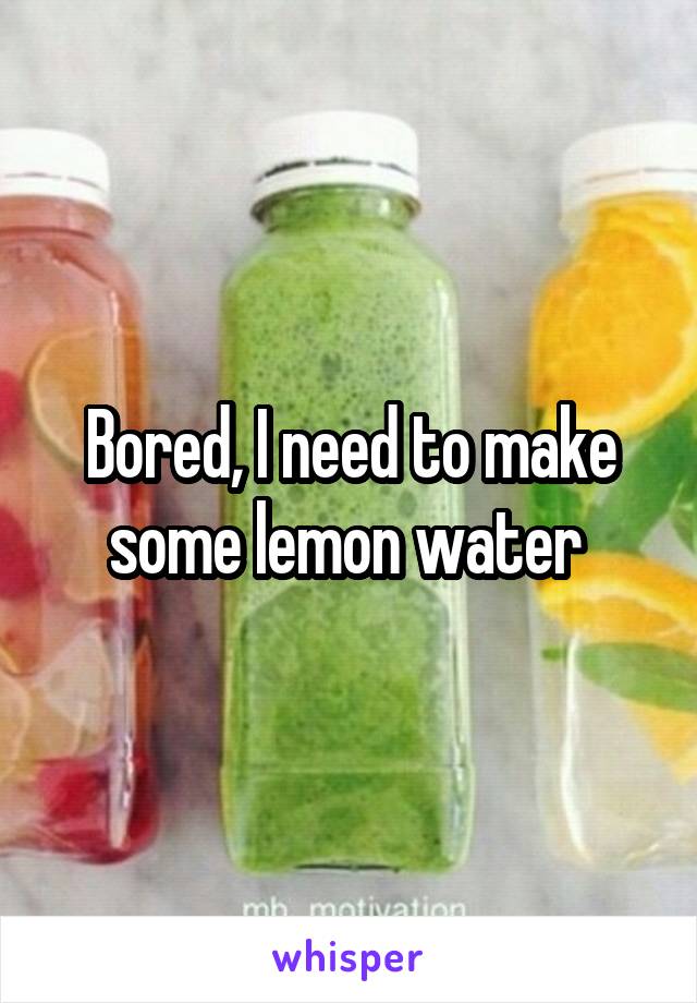 Bored, I need to make some lemon water 