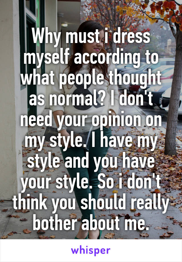 Why must i dress myself according to what people thought as normal? I don't need your opinion on my style. I have my style and you have your style. So i don't think you should really bother about me.