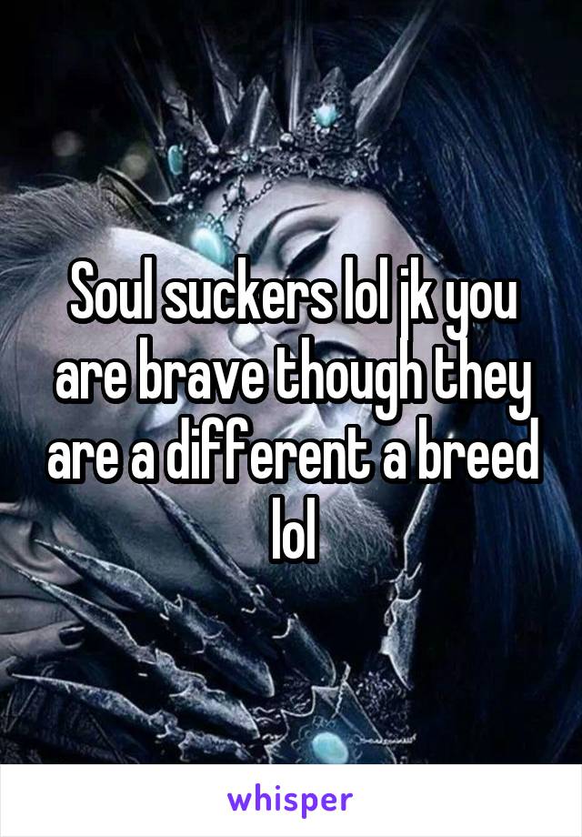 Soul suckers lol jk you are brave though they are a different a breed lol