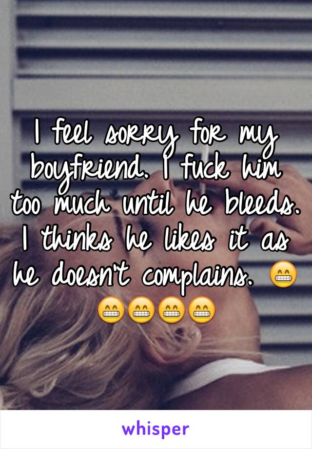 I feel sorry for my boyfriend. I fuck him too much until he bleeds. I thinks he likes it as he doesn't complains. 😁😁😁😁😁