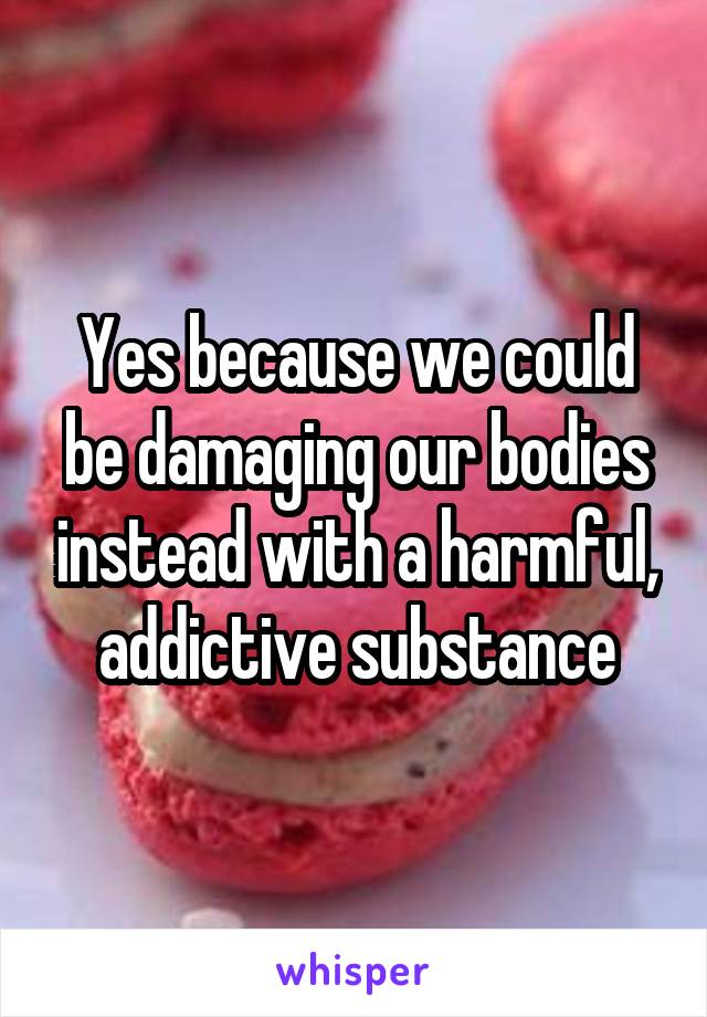 Yes because we could be damaging our bodies instead with a harmful, addictive substance