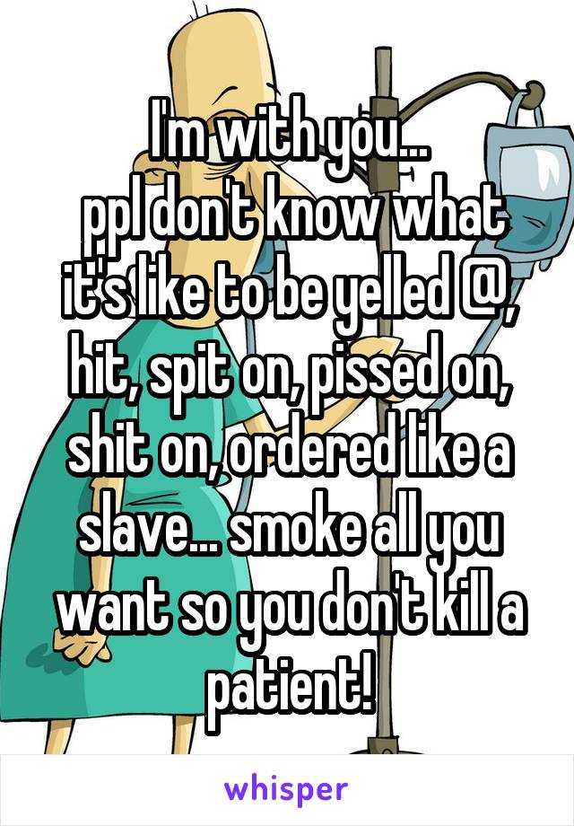 I'm with you...
 ppl don't know what it's like to be yelled @, hit, spit on, pissed on, shit on, ordered like a slave... smoke all you want so you don't kill a patient!