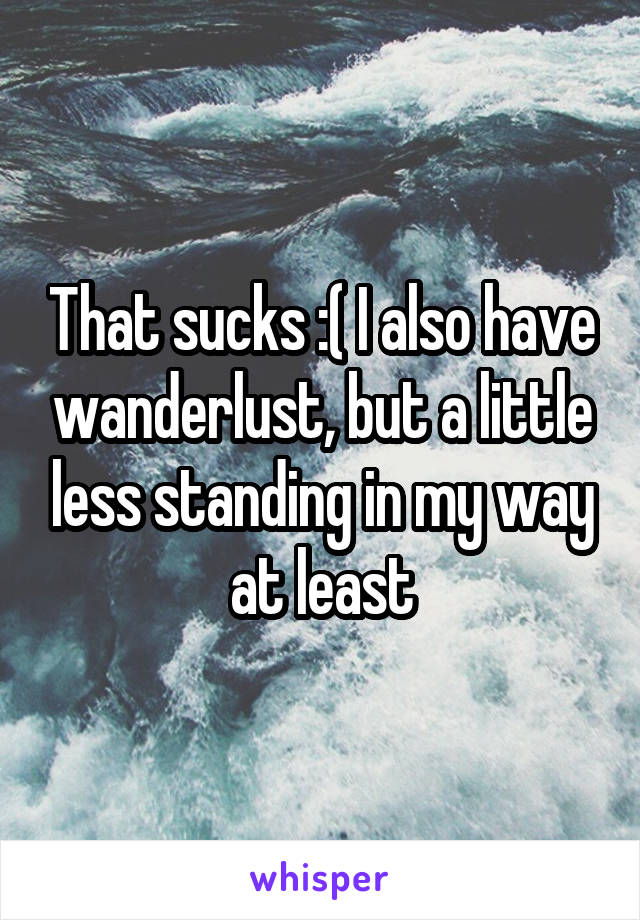 That sucks :( I also have wanderlust, but a little less standing in my way at least