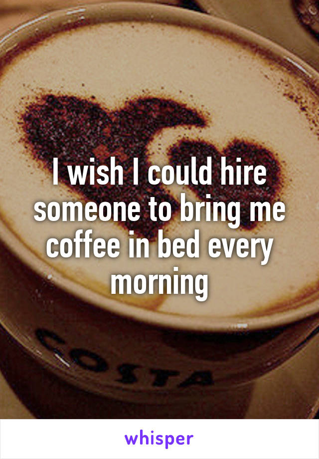 I wish I could hire someone to bring me coffee in bed every morning