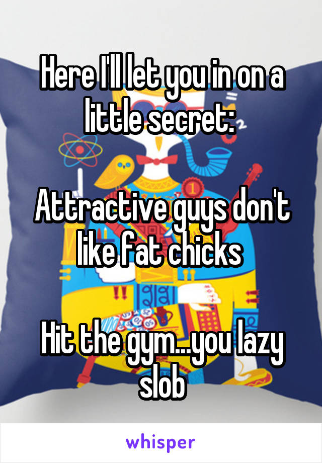 Here I'll let you in on a little secret: 

Attractive guys don't like fat chicks 

Hit the gym...you lazy slob
