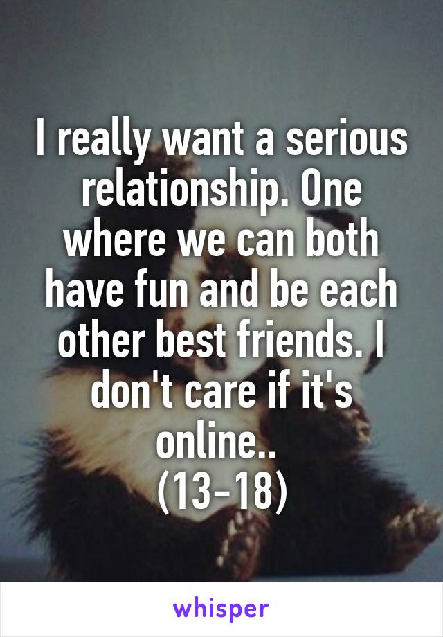 I really want a serious relationship. One where we can both have fun and be each other best friends. I don't care if it's online.. 
(13-18)