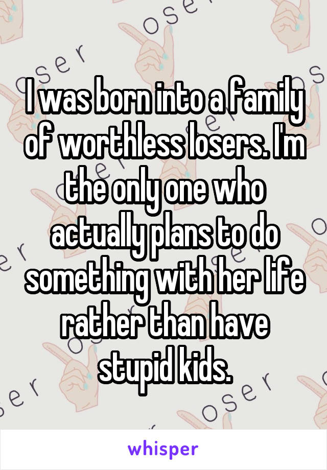 I was born into a family of worthless losers. I'm the only one who actually plans to do something with her life rather than have stupid kids.
