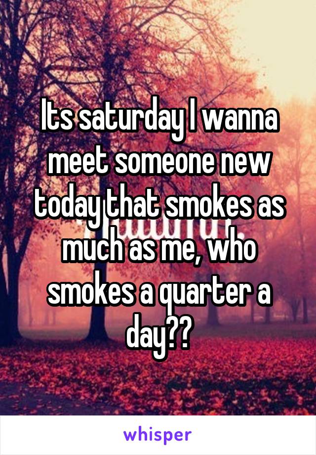 Its saturday I wanna meet someone new today that smokes as much as me, who smokes a quarter a day??