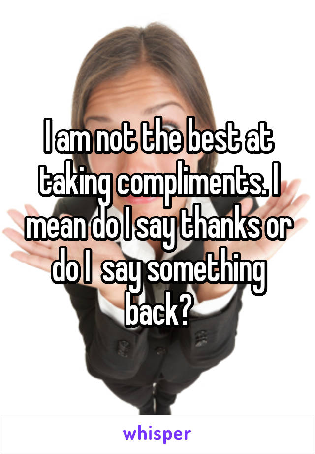 I am not the best at taking compliments. I mean do I say thanks or do I  say something back?