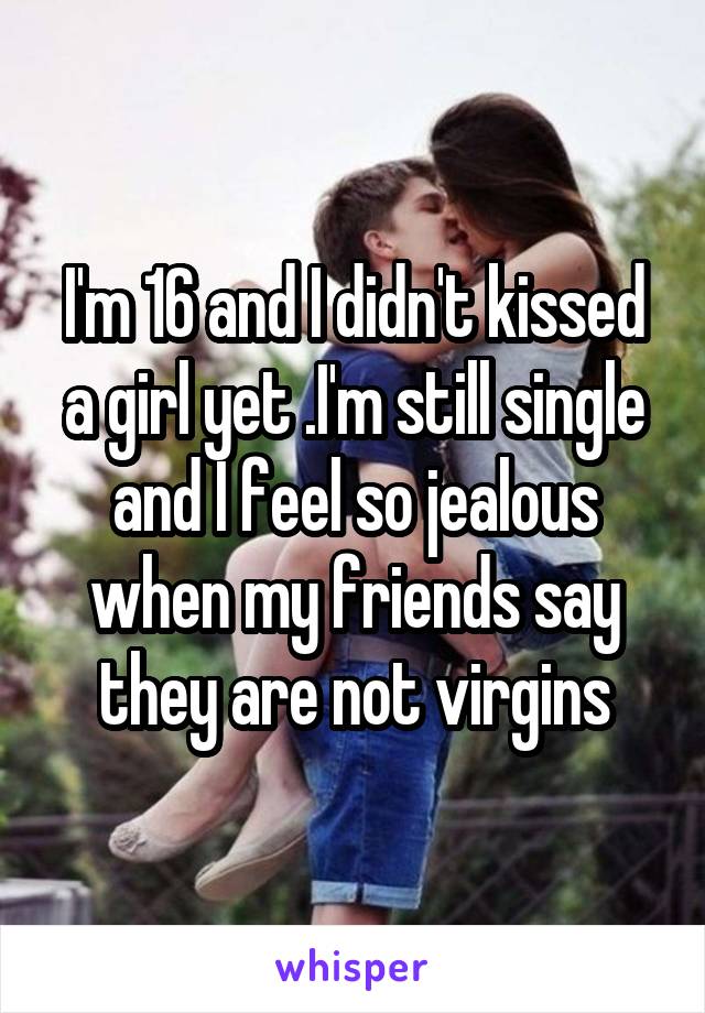 I'm 16 and I didn't kissed a girl yet .I'm still single and I feel so jealous when my friends say they are not virgins