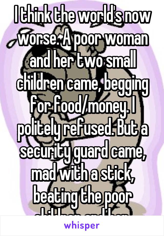 I think the world's now worse. A poor woman and her two small children came, begging for food/money. I politely refused. But a security guard came, mad with a stick, beating the poor children and her.
