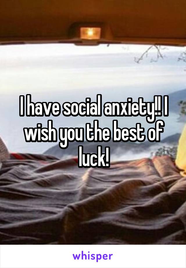 I have social anxiety!! I wish you the best of luck!