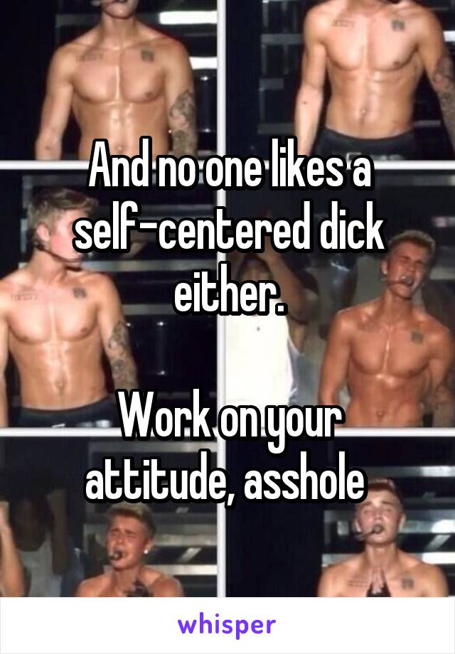 And no one likes a self-centered dick either.

Work on your attitude, asshole 