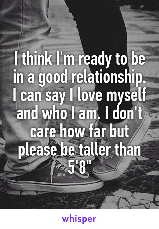 I think I'm ready to be in a good relationship. I can say I love myself and who I am. I don't care how far but please be taller than 5'8"
