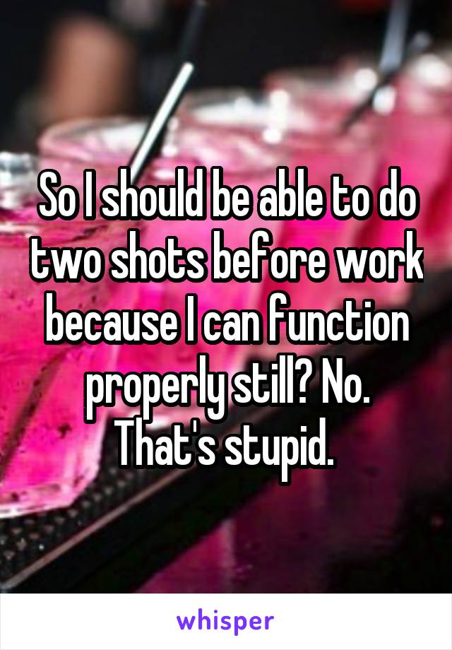 So I should be able to do two shots before work because I can function properly still? No. That's stupid. 