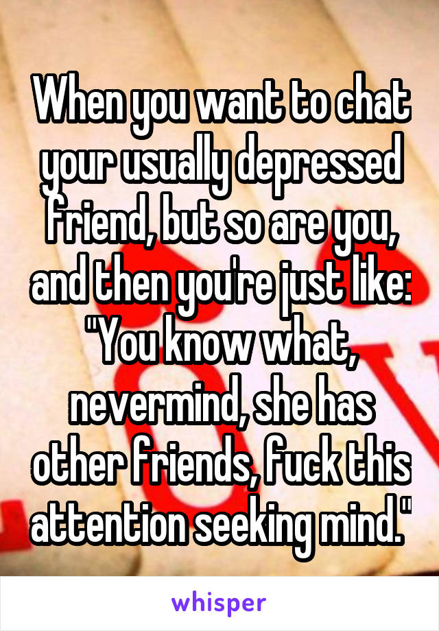 When you want to chat your usually depressed friend, but so are you, and then you're just like: "You know what, nevermind, she has other friends, fuck this attention seeking mind."