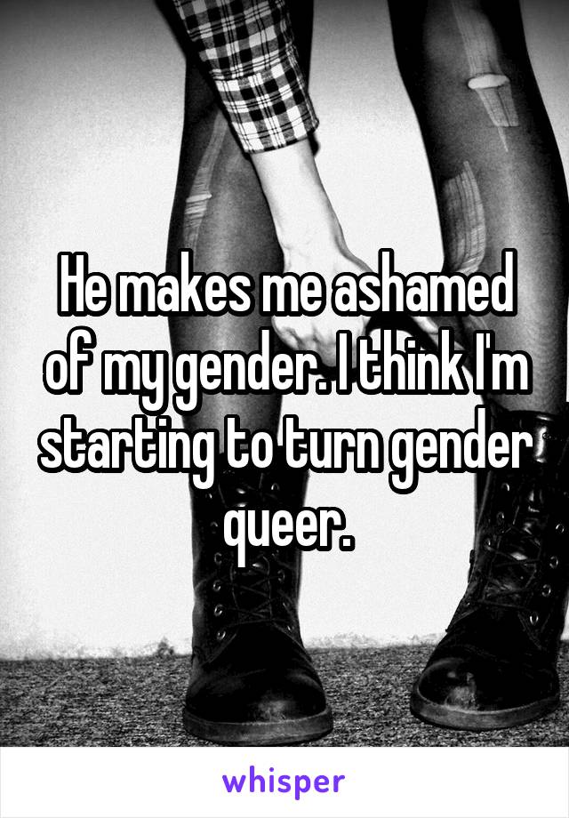 He makes me ashamed of my gender. I think I'm starting to turn gender queer.