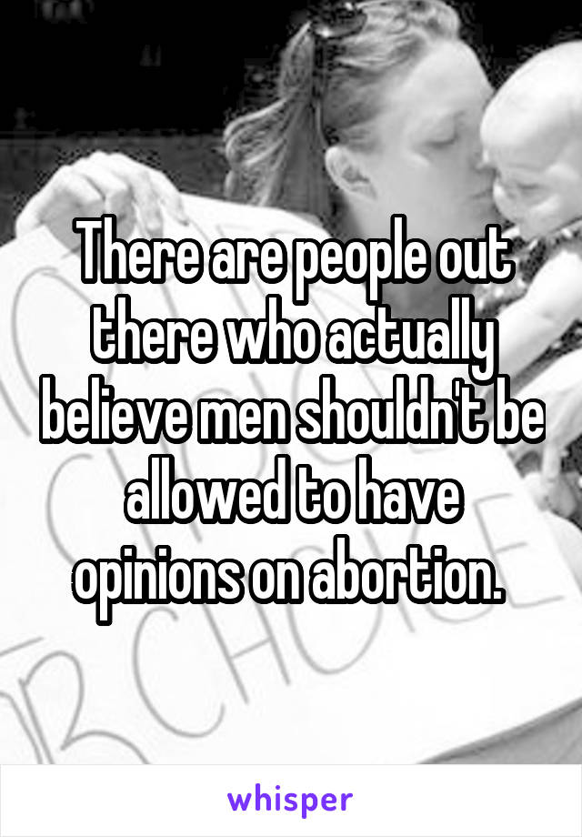 There are people out there who actually believe men shouldn't be allowed to have opinions on abortion. 