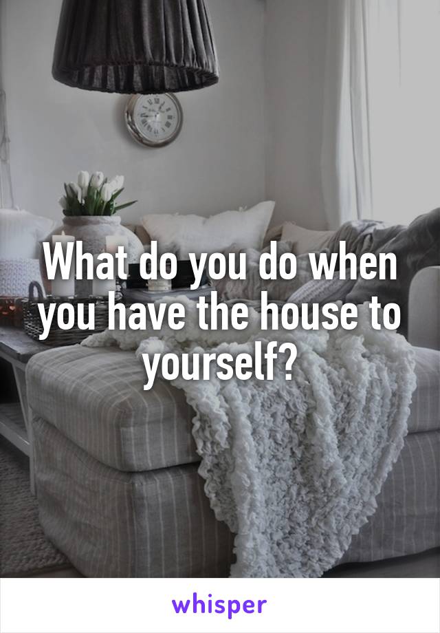 What do you do when you have the house to yourself?
