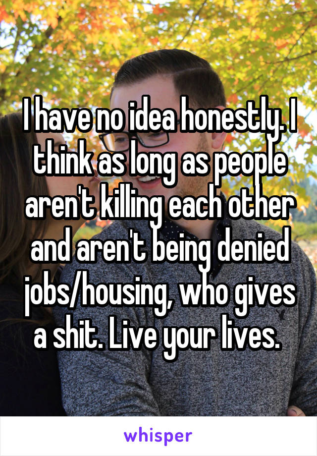 I have no idea honestly. I think as long as people aren't killing each other and aren't being denied jobs/housing, who gives a shit. Live your lives. 