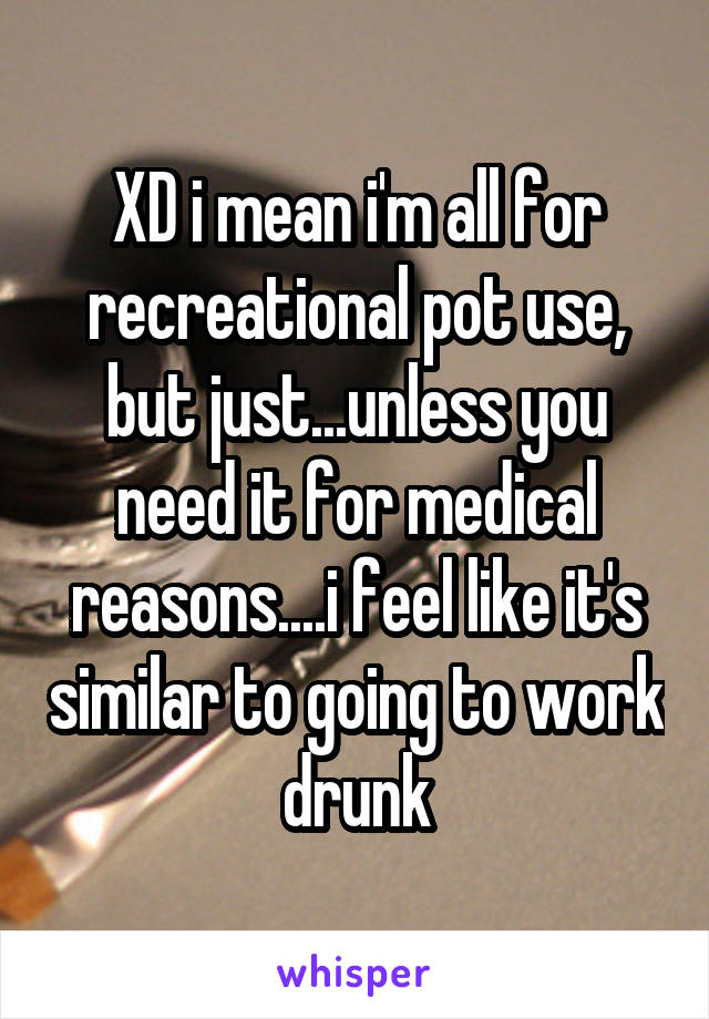 XD i mean i'm all for recreational pot use, but just...unless you need it for medical reasons....i feel like it's similar to going to work drunk