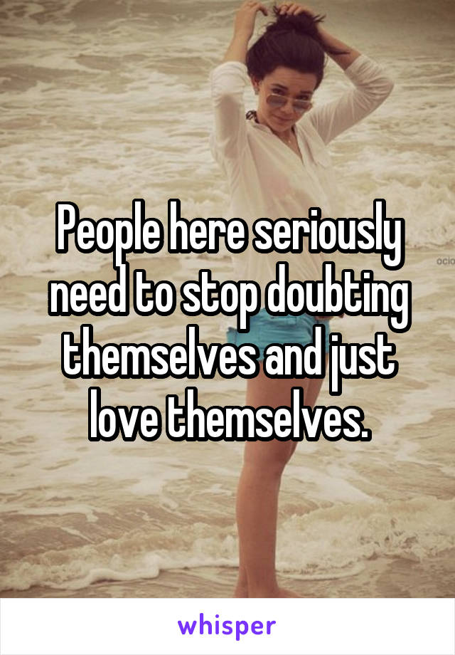 People here seriously need to stop doubting themselves and just love themselves.
