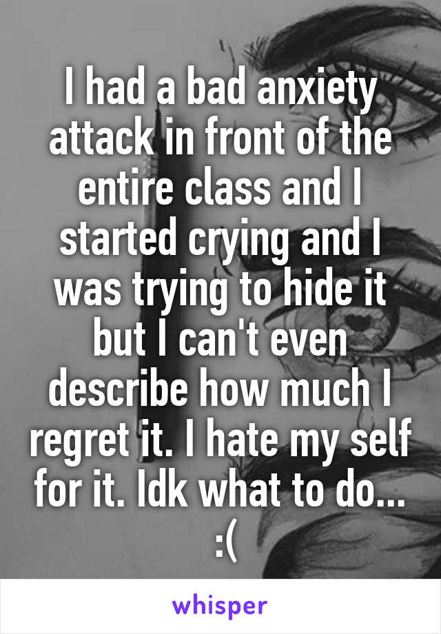 I had a bad anxiety attack in front of the entire class and I started crying and I was trying to hide it but I can't even describe how much I regret it. I hate my self for it. Idk what to do...
 :(
