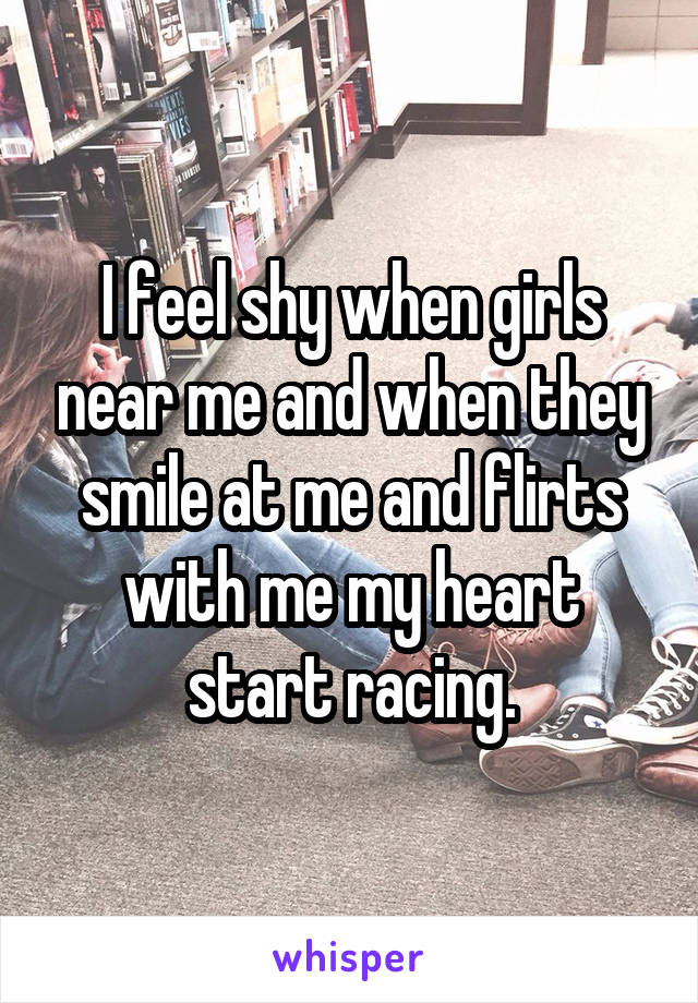I feel shy when girls near me and when they smile at me and flirts with me my heart start racing.