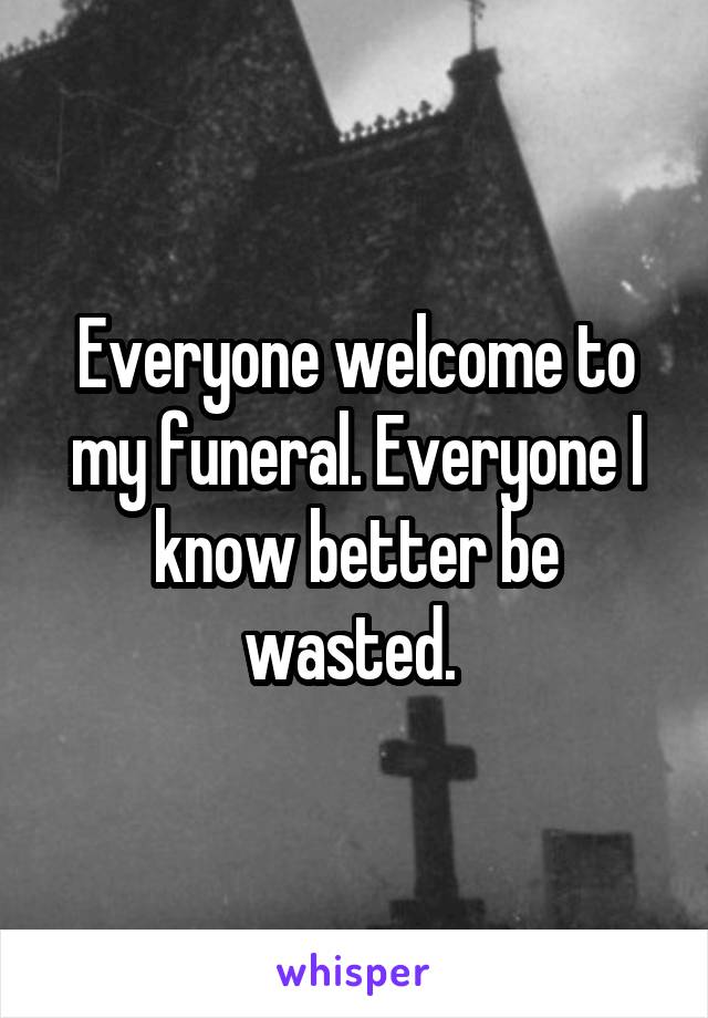 Everyone welcome to my funeral. Everyone I know better be wasted. 