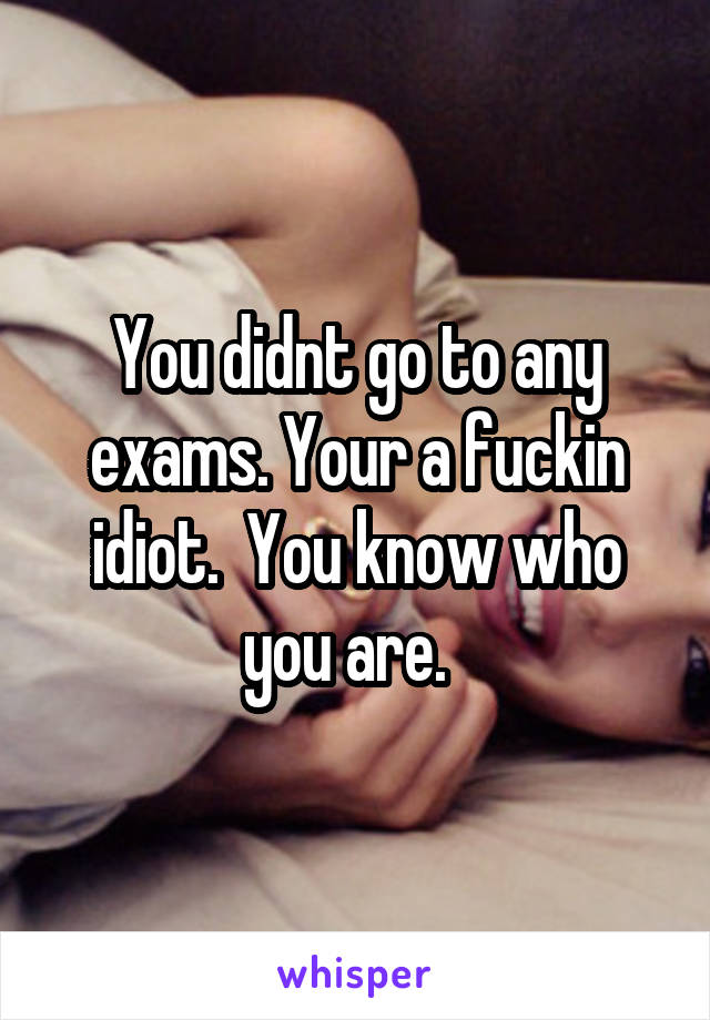 You didnt go to any exams. Your a fuckin idiot.  You know who you are.  