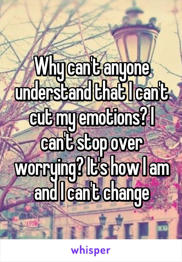 Why can't anyone understand that I can't cut my emotions? I can't stop over worrying? It's how I am and I can't change