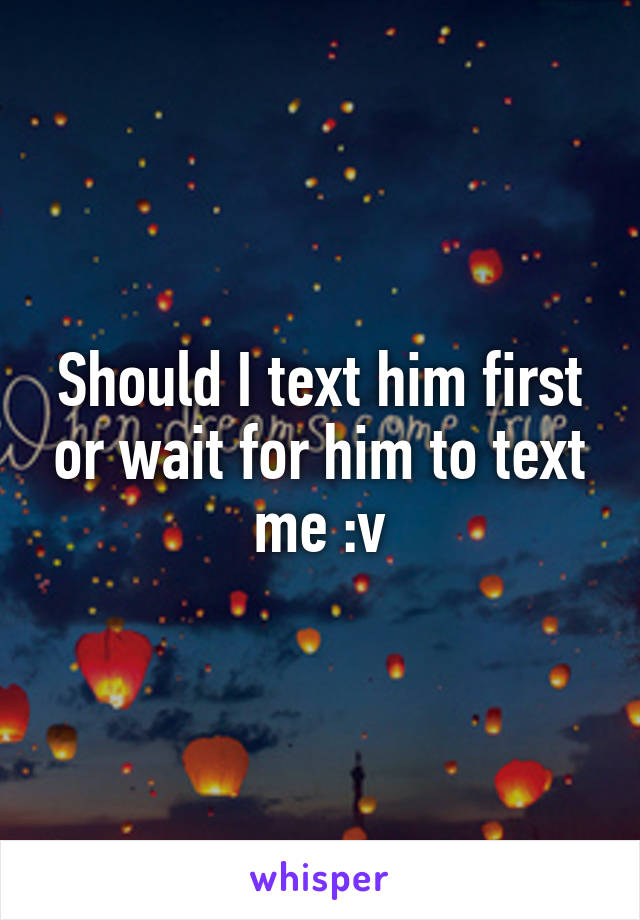 Should I text him first or wait for him to text me :v