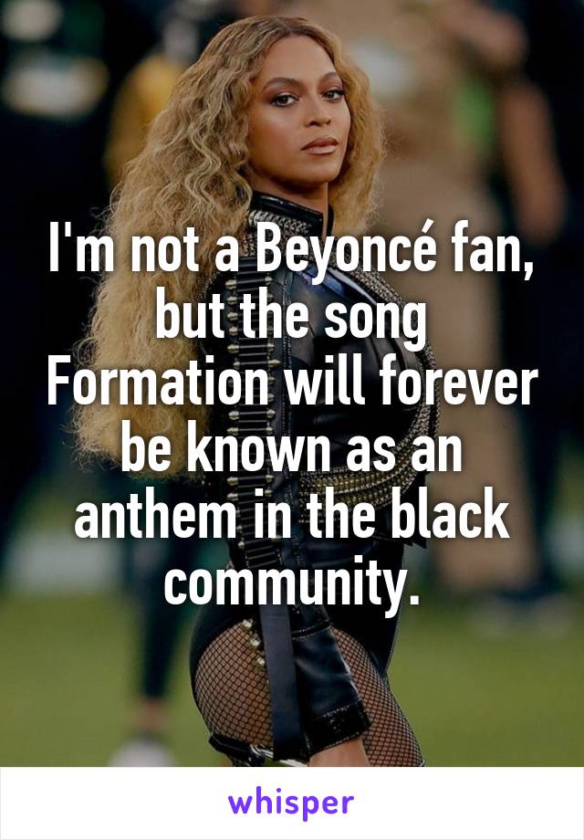 I'm not a Beyoncé fan, but the song Formation will forever be known as an anthem in the black community.