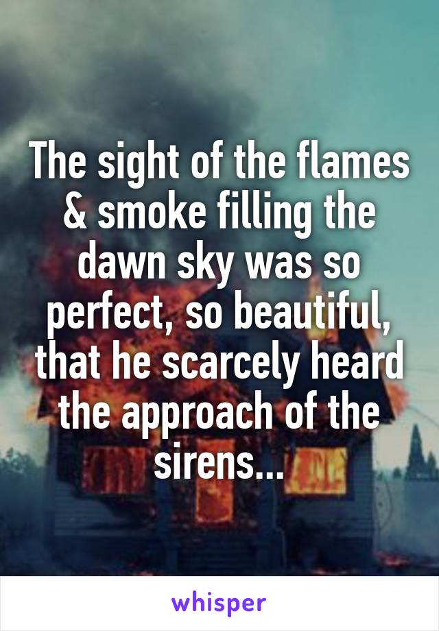 The sight of the flames & smoke filling the dawn sky was so perfect, so beautiful, that he scarcely heard the approach of the sirens...