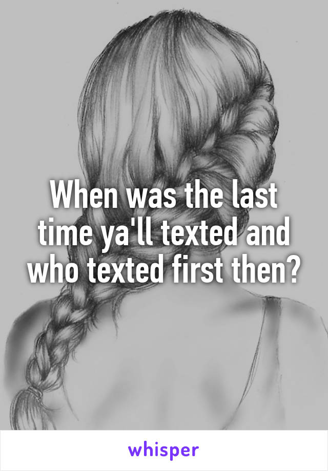 When was the last time ya'll texted and who texted first then?