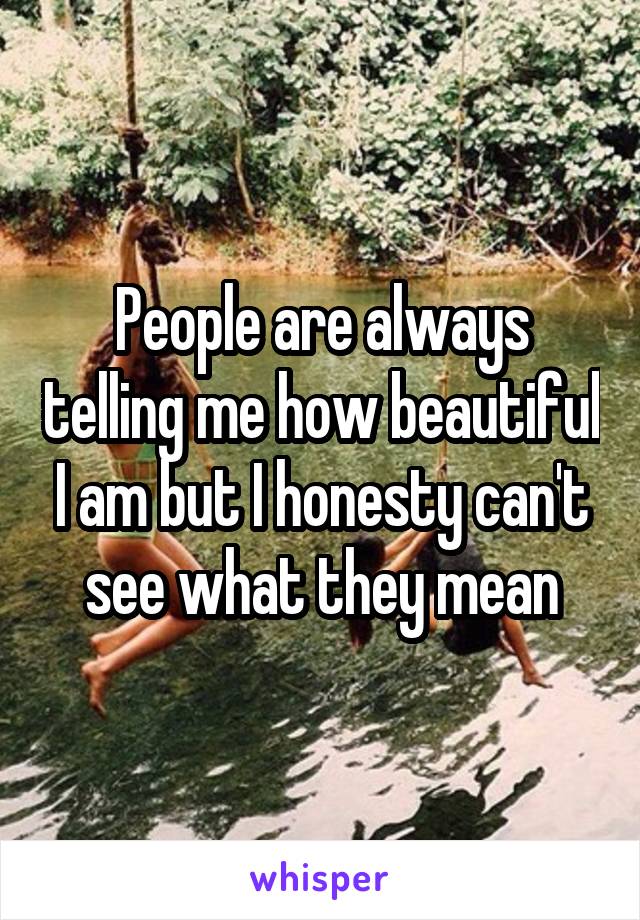 People are always telling me how beautiful I am but I honesty can't see what they mean
