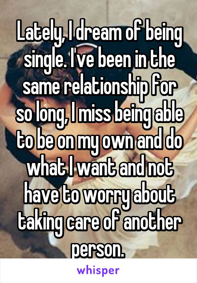 Lately, I dream of being single. I've been in the same relationship for so long, I miss being able to be on my own and do what I want and not have to worry about taking care of another person. 